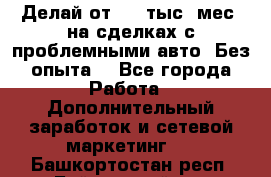 Делай от 400 тыс./мес. на сделках с проблемными авто. Без опыта. - Все города Работа » Дополнительный заработок и сетевой маркетинг   . Башкортостан респ.,Баймакский р-н